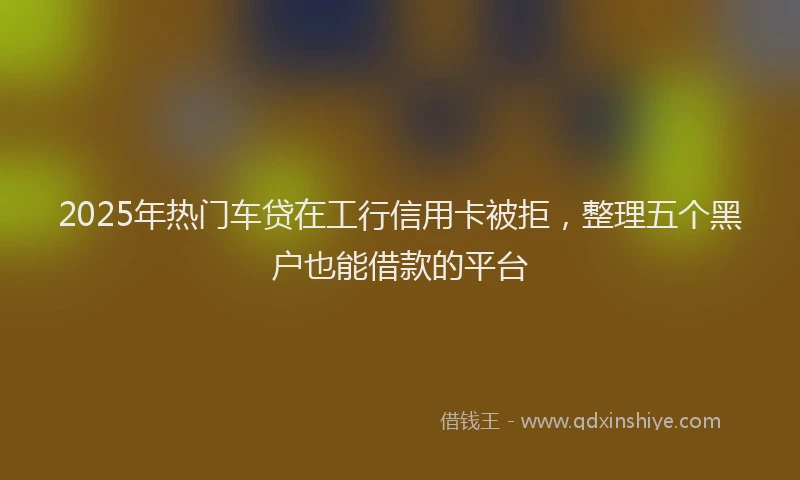 2025年热门车贷在工行信用卡被拒，整理五个黑户也能借款的平台
