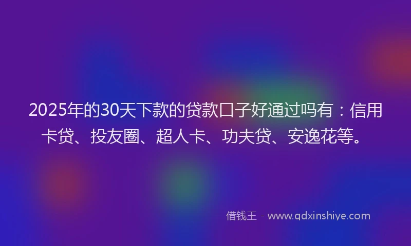 2025年的30天下款的贷款口子好通过吗有：信用卡贷、投友圈、超人卡、功夫贷、安逸花等。