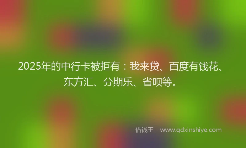 2025年的中行卡被拒有：我来贷、百度有钱花、东方汇、分期乐、省呗等。