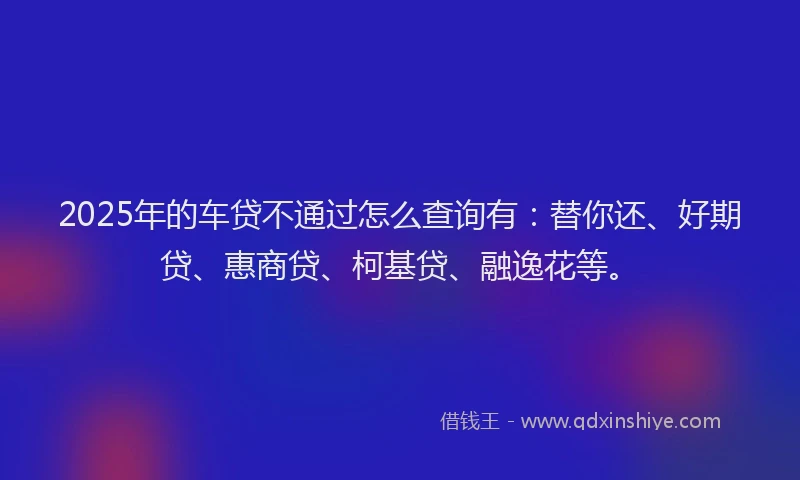 2025年的车贷不通过怎么查询有：替你还、好期贷、惠商贷、柯基贷、融逸花等。