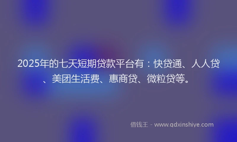 2025年的七天短期贷款平台有：快贷通、人人贷、美团生活费、惠商贷、微粒贷等。