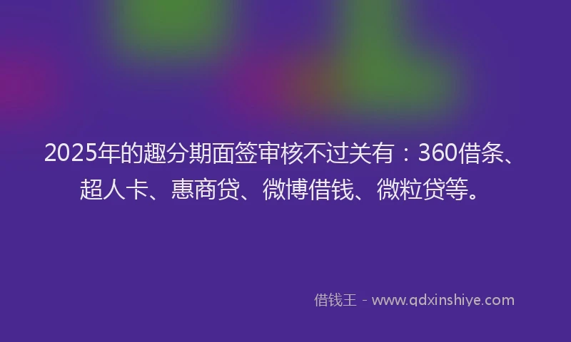 2025年的趣分期面签审核不过关有：360借条、超人卡、惠商贷、微博借钱、微粒贷等。