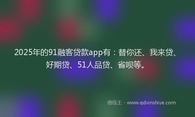 2025年的91融客贷款app有：替你还、我来贷、好期贷、51人品贷、省呗等。