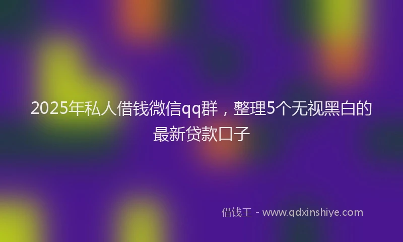 2025年私人借钱微信qq群，整理5个无视黑白的最新贷款口子
