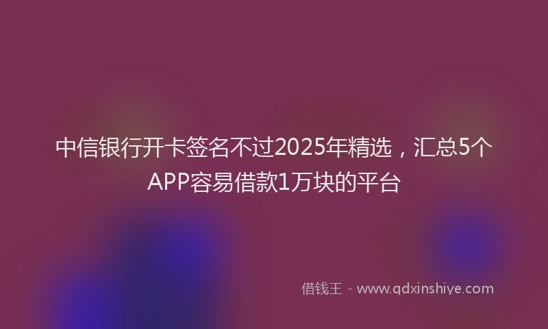 中信银行开卡签名不过2025年精选，汇总5个APP容易借款1万块的平台