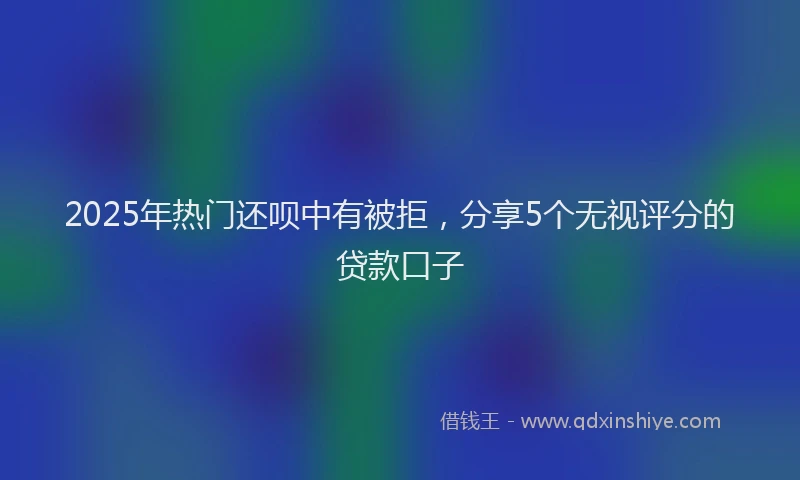 2025年热门还呗中有被拒，分享5个无视评分的贷款口子