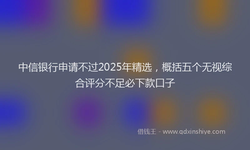 中信银行申请不过2025年精选，概括五个无视综合评分不足必下款口子