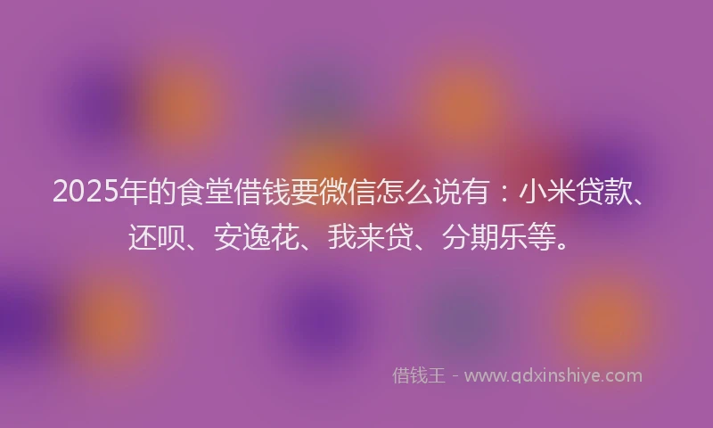 2025年的食堂借钱要微信怎么说有：小米贷款、还呗、安逸花、我来贷、分期乐等。