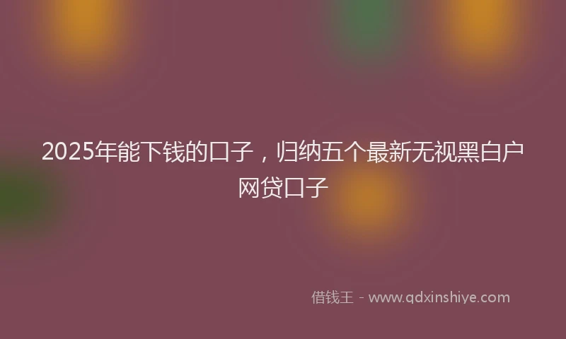 2025年能下钱的口子，归纳五个最新无视黑白户网贷口子