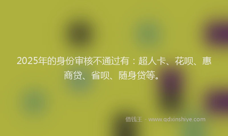 2025年的身份审核不通过有：超人卡、花呗、惠商贷、省呗、随身贷等。