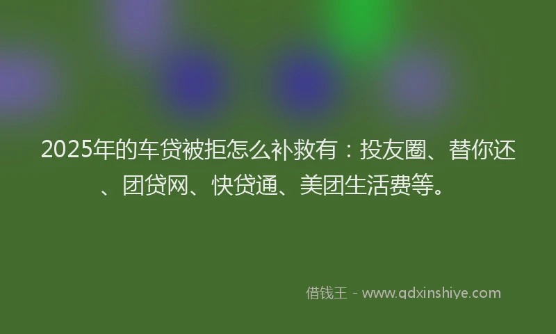 2025年的车贷被拒怎么补救有：投友圈、替你还、团贷网、快贷通、美团生活费等。