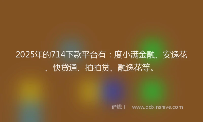 2025年的714下款平台有：度小满金融、安逸花、快贷通、拍拍贷、融逸花等。