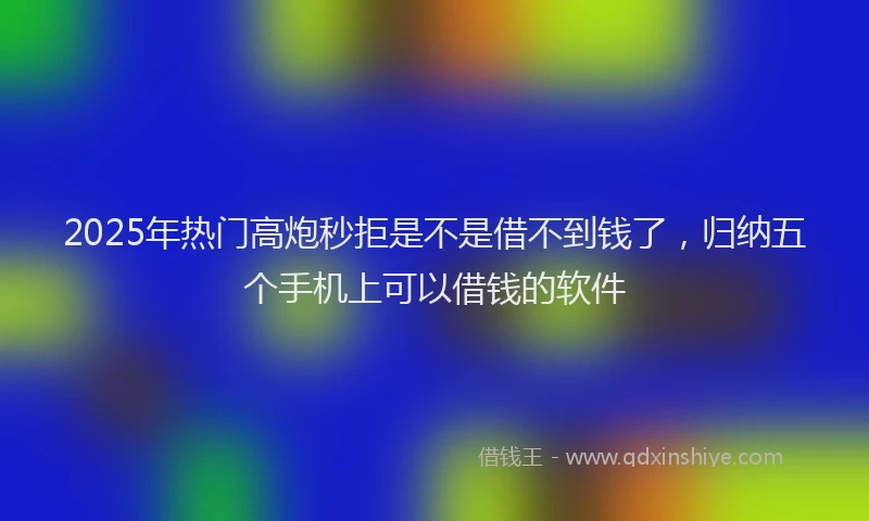 2025年热门高炮秒拒是不是借不到钱了，归纳五个手机上可以借钱的软件