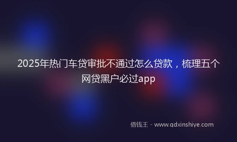 2025年热门车贷审批不通过怎么贷款，梳理五个网贷黑户必过app