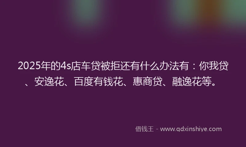 2025年的4s店车贷被拒还有什么办法有：你我贷、安逸花、百度有钱花、惠商贷、融逸花等。