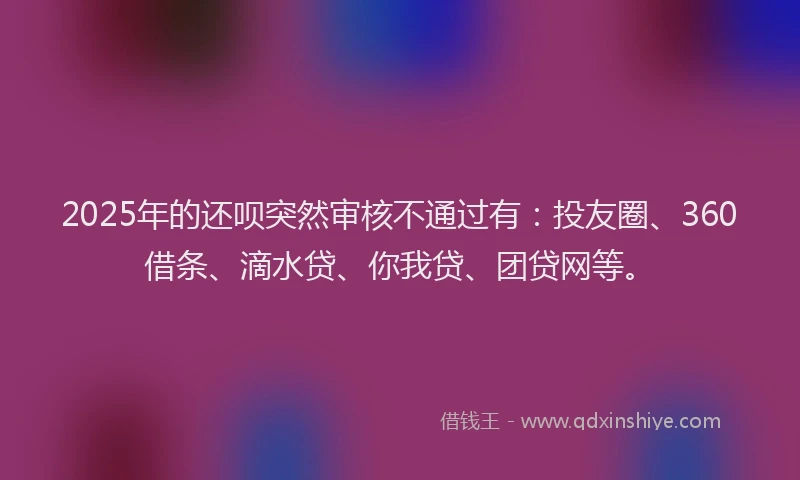 2025年的还呗突然审核不通过有：投友圈、360借条、滴水贷、你我贷、团贷网等。