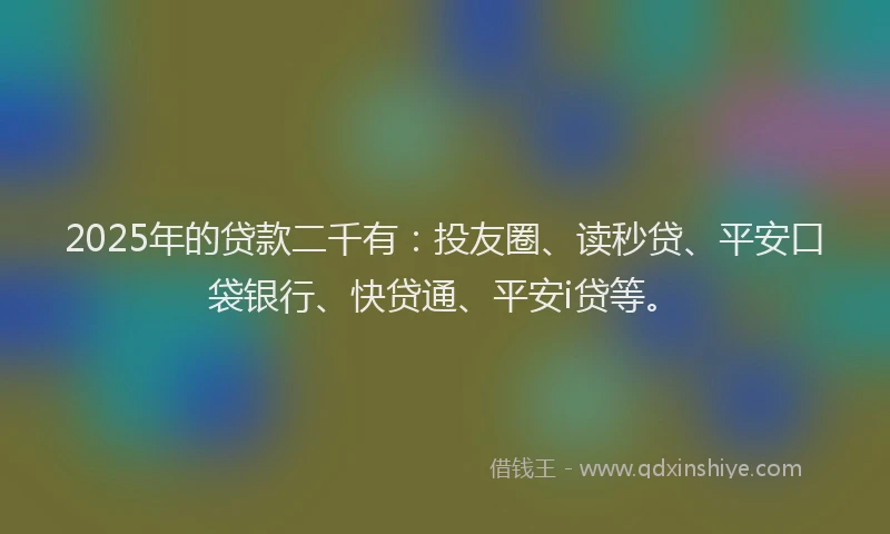2025年的贷款二千有：投友圈、读秒贷、平安口袋银行、快贷通、平安i贷等。