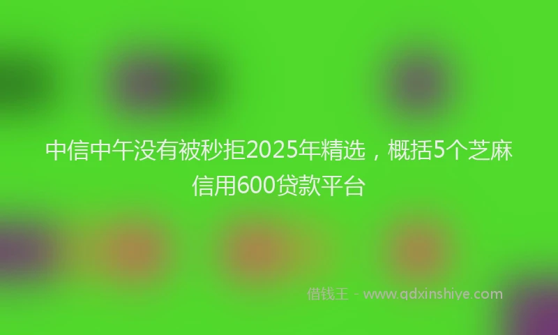 中信中午没有被秒拒2025年精选，概括5个芝麻信用600贷款平台