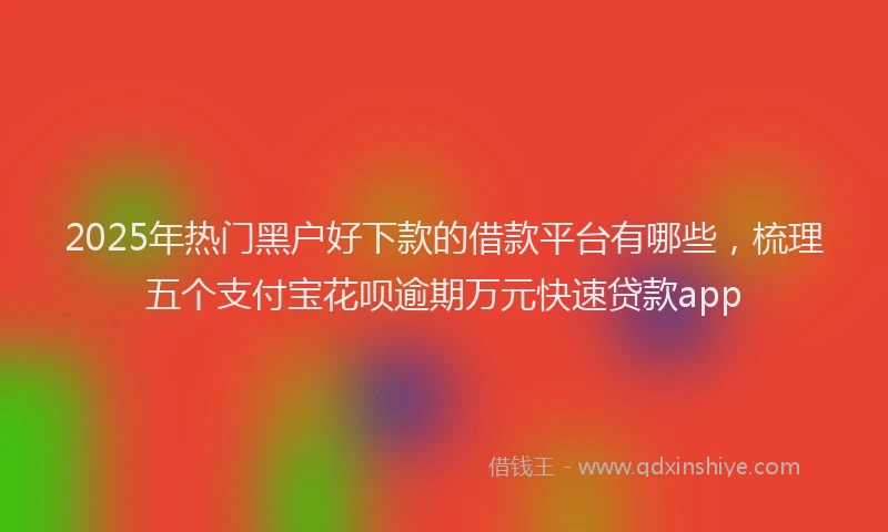 2025年热门黑户好下款的借款平台有哪些，梳理五个支付宝花呗逾期万元快速贷款app
