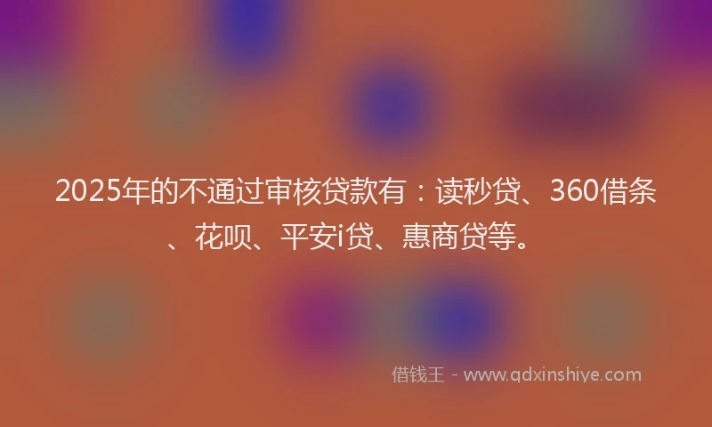 2025年的不通过审核贷款有：读秒贷、360借条、花呗、平安i贷、惠商贷等。