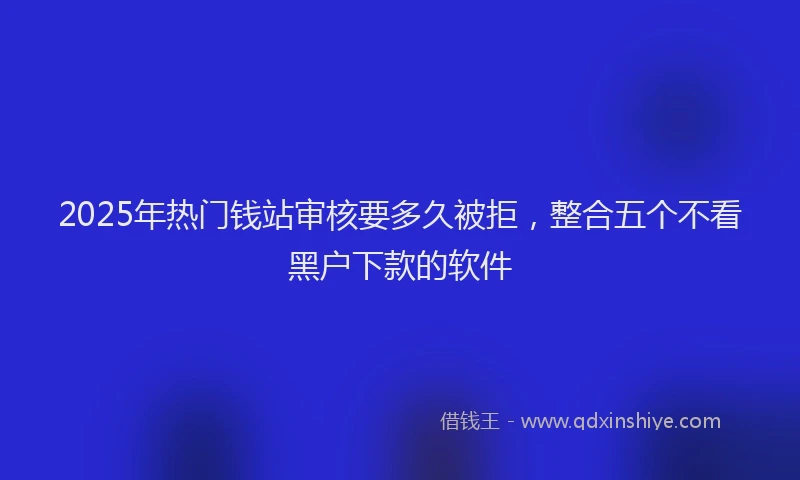 2025年热门钱站审核要多久被拒，整合五个不看黑户下款的软件