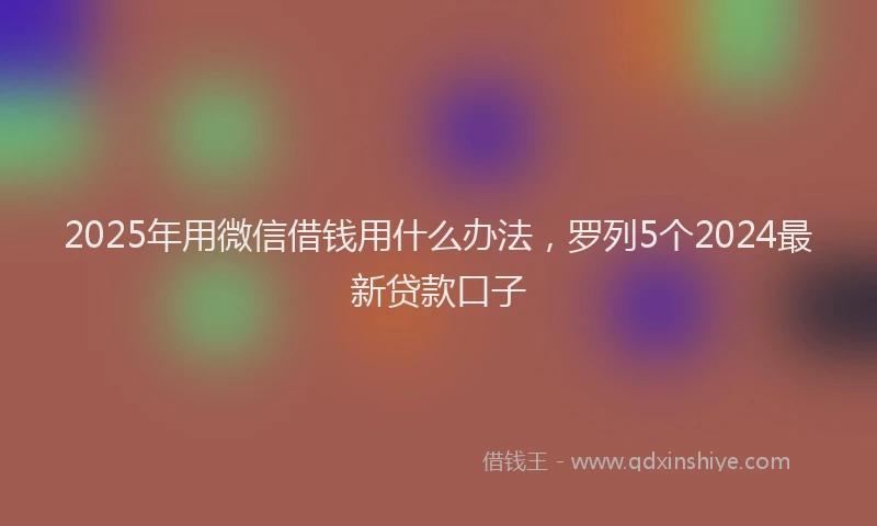 2025年用微信借钱用什么办法，罗列5个2024最新贷款口子