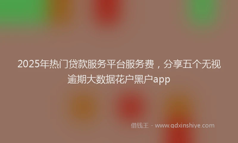 2025年热门贷款服务平台服务费，分享五个无视逾期大数据花户黑户app
