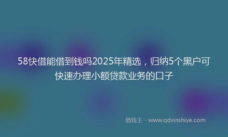 58快借能借到钱吗2025年精选，归纳5个黑户可快速办理小额贷款业务的口子