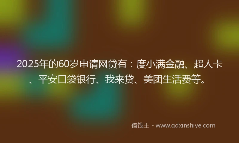 2025年的60岁申请网贷有：度小满金融、超人卡、平安口袋银行、我来贷、美团生活费等。
