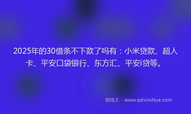 2025年的30借条不下款了吗有：小米贷款、超人卡、平安口袋银行、东方汇、平安i贷等。