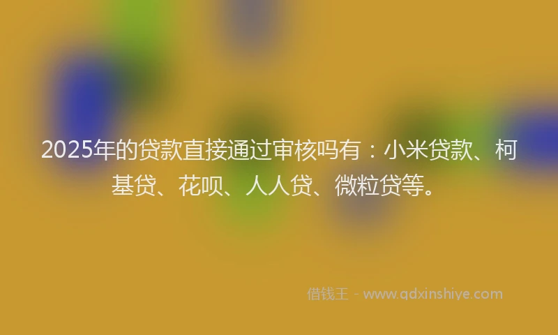 2025年的贷款直接通过审核吗有：小米贷款、柯基贷、花呗、人人贷、微粒贷等。
