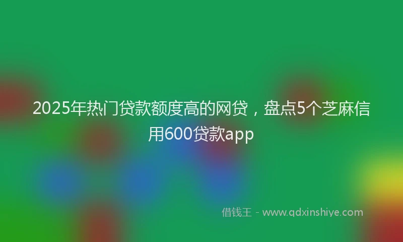 2025年热门贷款额度高的网贷，盘点5个芝麻信用600贷款app