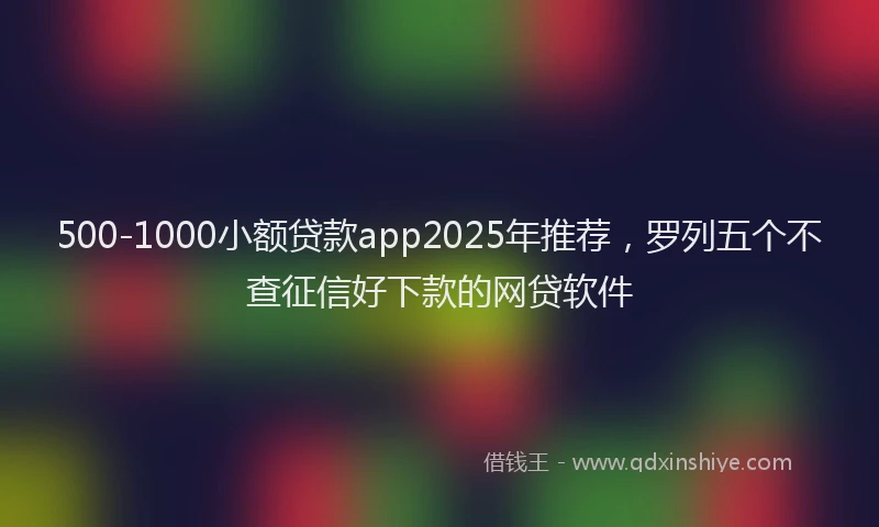 500-1000小额贷款app2025年推荐，罗列五个不查征信好下款的网贷软件