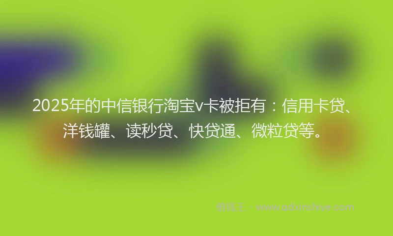 2025年的中信银行淘宝v卡被拒有：信用卡贷、洋钱罐、读秒贷、快贷通、微粒贷等。