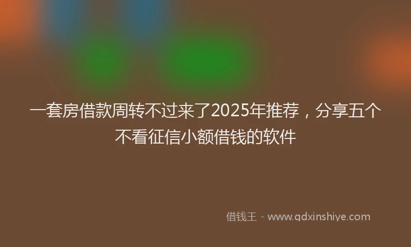 一套房借款周转不过来了2025年推荐，分享五个不看征信小额借钱的软件
