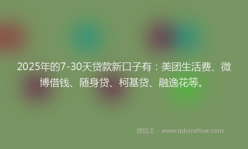2025年的7-30天贷款新口子有：美团生活费、微博借钱、随身贷、柯基贷、融逸花等。