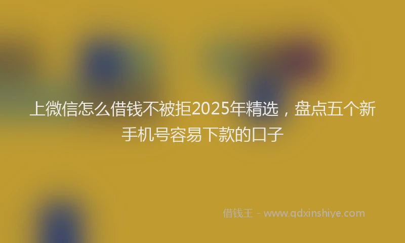 上微信怎么借钱不被拒2025年精选，盘点五个新手机号容易下款的口子