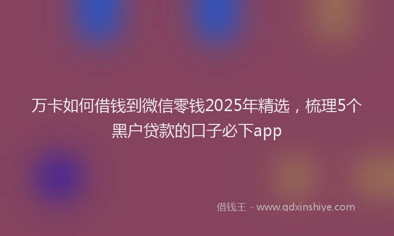 万卡如何借钱到微信零钱2025年精选，梳理5个黑户贷款的口子必下app