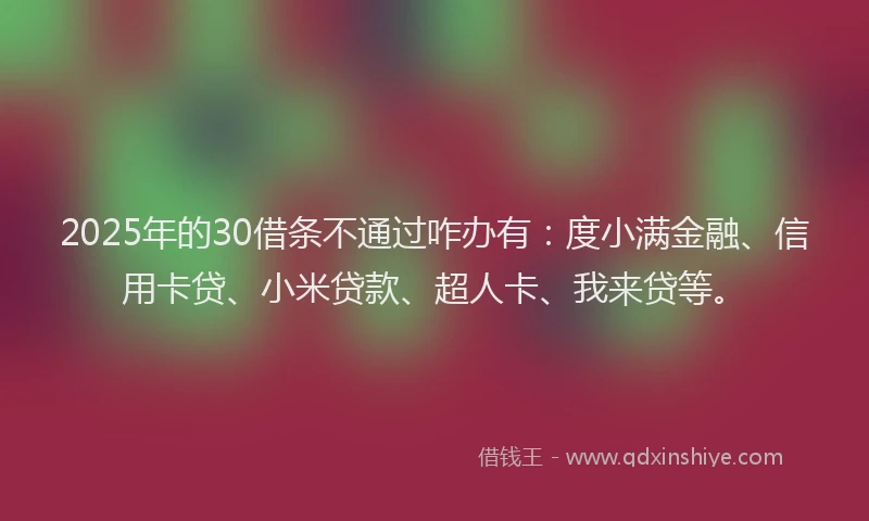 2025年的30借条不通过咋办有：度小满金融、信用卡贷、小米贷款、超人卡、我来贷等。
