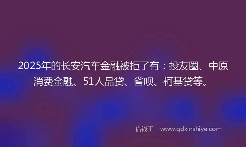 2025年的长安汽车金融被拒了有：投友圈、中原消费金融、51人品贷、省呗、柯基贷等。