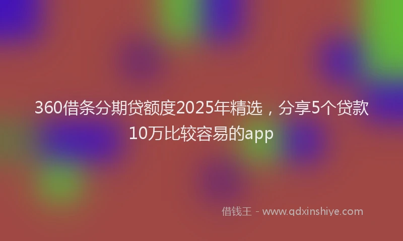 360借条分期贷额度2025年精选，分享5个贷款10万比较容易的app