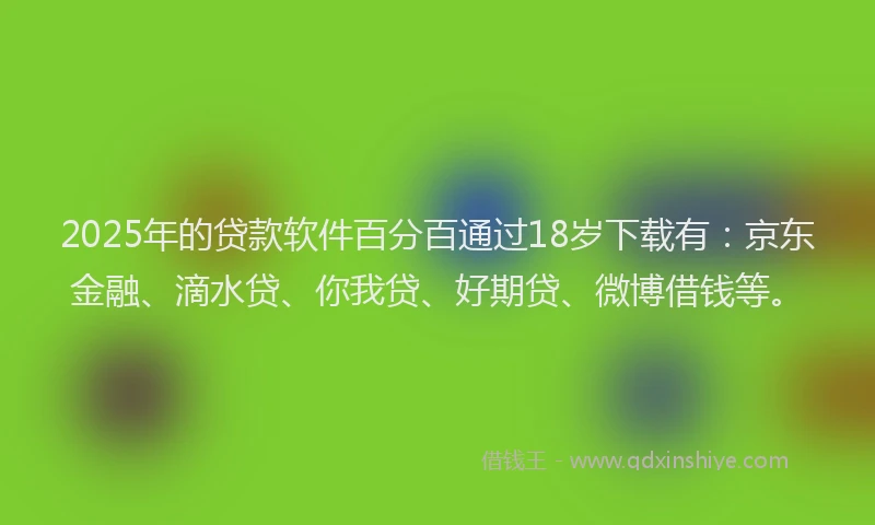 2025年的贷款软件百分百通过18岁下载有：京东金融、滴水贷、你我贷、好期贷、微博借钱等。