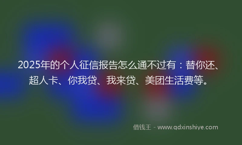 2025年的个人征信报告怎么通不过有：替你还、超人卡、你我贷、我来贷、美团生活费等。