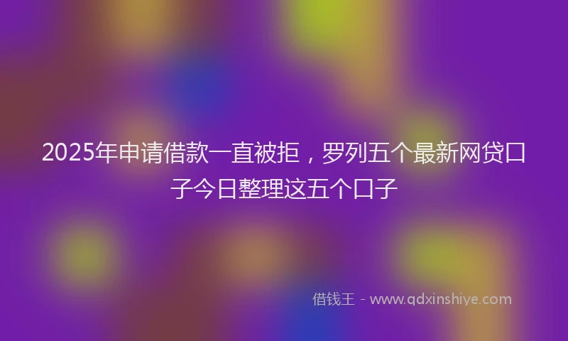 2025年申请借款一直被拒，罗列五个最新网贷口子今日整理这五个口子