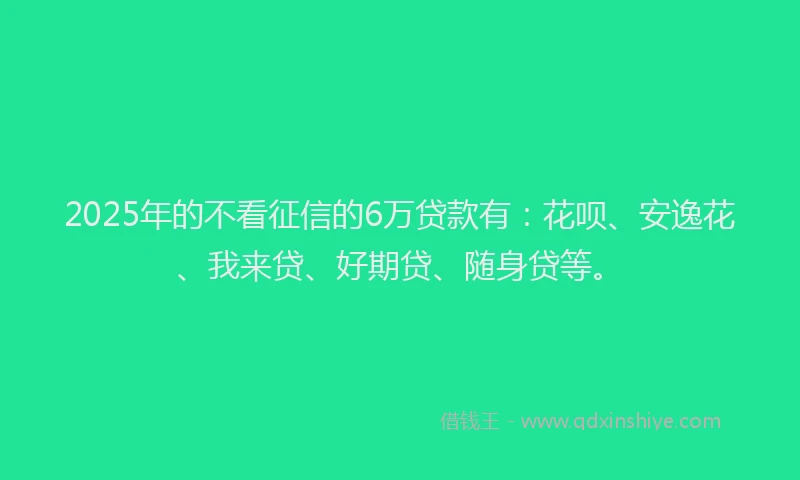 2025年的不看征信的6万贷款有：花呗、安逸花、我来贷、好期贷、随身贷等。