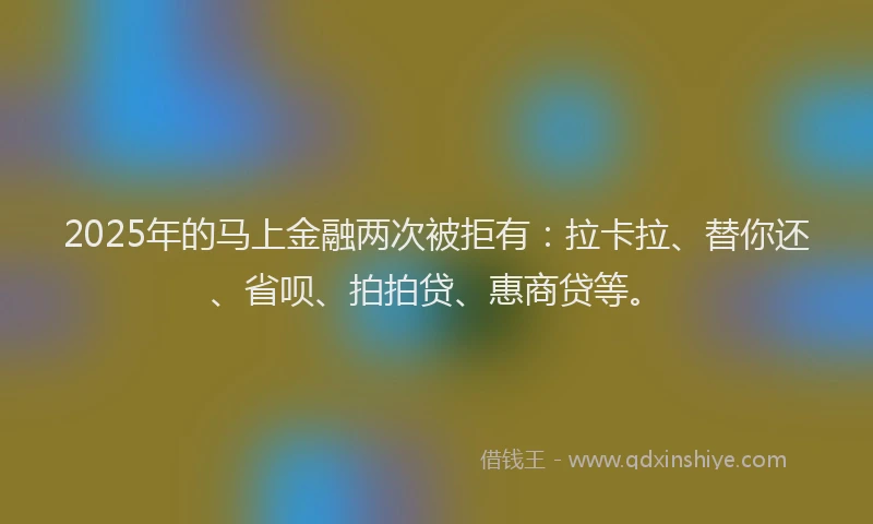 2025年的马上金融两次被拒有：拉卡拉、替你还、省呗、拍拍贷、惠商贷等。