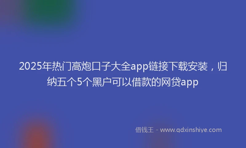 2025年热门高炮口子大全app链接下载安装，归纳五个5个黑户可以借款的网贷app