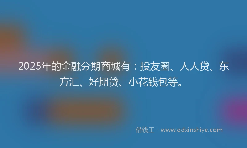 2025年的金融分期商城有：投友圈、人人贷、东方汇、好期贷、小花钱包等。
