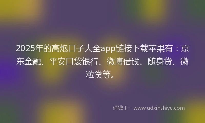 2025年的高炮口子大全app链接下载苹果有：京东金融、平安口袋银行、微博借钱、随身贷、微粒贷等。