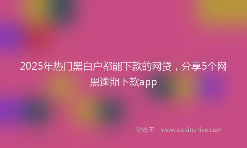 2025年热门黑白户都能下款的网贷，分享5个网黑逾期下款app